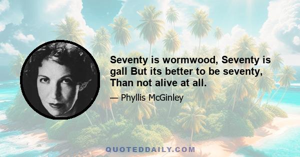 Seventy is wormwood, Seventy is gall But its better to be seventy, Than not alive at all.