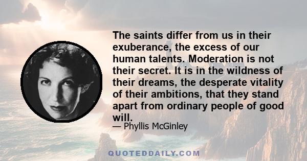 The saints differ from us in their exuberance, the excess of our human talents. Moderation is not their secret. It is in the wildness of their dreams, the desperate vitality of their ambitions, that they stand apart