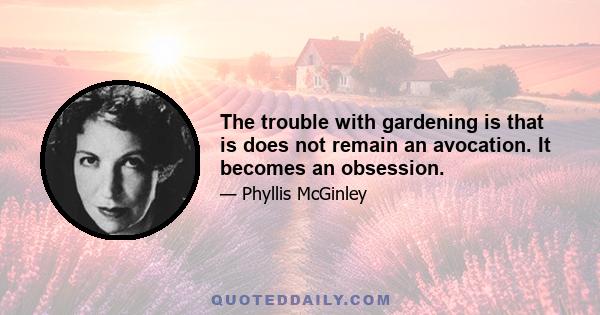 The trouble with gardening is that is does not remain an avocation. It becomes an obsession.