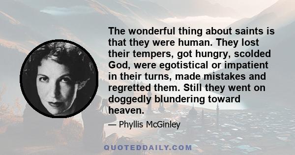 The wonderful thing about saints is that they were human. They lost their tempers, got hungry, scolded God, were egotistical or impatient in their turns, made mistakes and regretted them. Still they went on doggedly