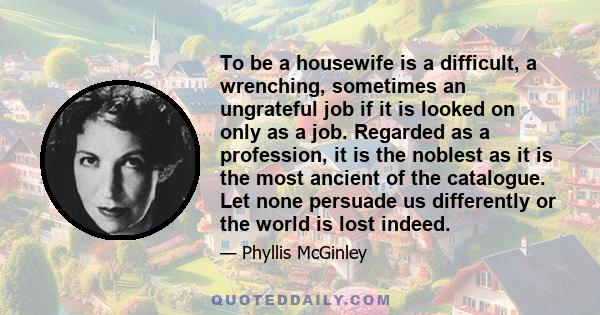 To be a housewife is a difficult, a wrenching, sometimes an ungrateful job if it is looked on only as a job. Regarded as a profession, it is the noblest as it is the most ancient of the catalogue. Let none persuade us