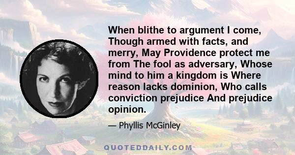 When blithe to argument I come, Though armed with facts, and merry, May Providence protect me from The fool as adversary, Whose mind to him a kingdom is Where reason lacks dominion, Who calls conviction prejudice And