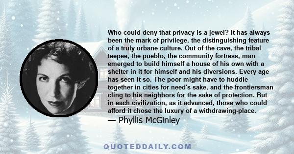 Who could deny that privacy is a jewel? It has always been the mark of privilege, the distinguishing feature of a truly urbane culture. Out of the cave, the tribal teepee, the pueblo, the community fortress, man emerged 