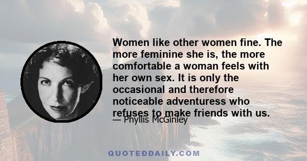 Women like other women fine. The more feminine she is, the more comfortable a woman feels with her own sex. It is only the occasional and therefore noticeable adventuress who refuses to make friends with us.