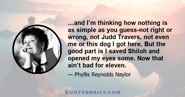 …and I’m thinking how nothing is as simple as you guess-not right or wrong, not Judd Travers, not even me or this dog I got here. But the good part is I saved Shiloh and opened my eyes some. Now that ain’t bad for