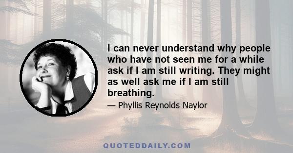 I can never understand why people who have not seen me for a while ask if I am still writing. They might as well ask me if I am still breathing.