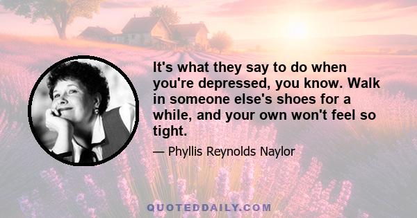 It's what they say to do when you're depressed, you know. Walk in someone else's shoes for a while, and your own won't feel so tight.