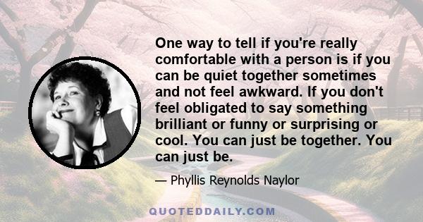 One way to tell if you're really comfortable with a person is if you can be quiet together sometimes and not feel awkward. If you don't feel obligated to say something brilliant or funny or surprising or cool. You can