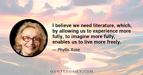 I believe we need literature, which, by allowing us to experience more fully, to imagine more fully, enables us to live more freely.