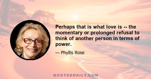 Perhaps that is what love is -- the momentary or prolonged refusal to think of another person in terms of power.