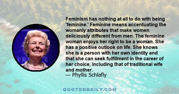 Feminism has nothing at all to do with being 'feminine.' Feminine means accentuating the womanly attributes that make women deliciously different from men. The feminine woman enjoys her right to be a woman. She has a