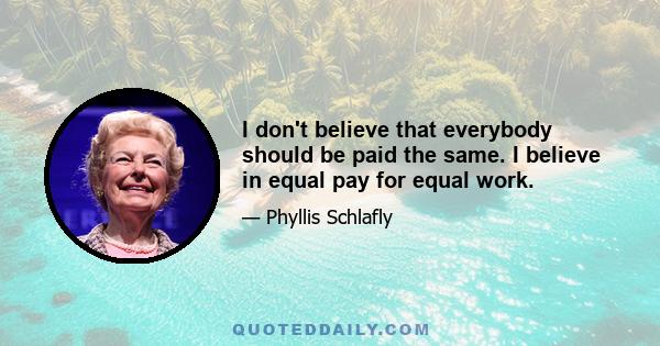 I don't believe that everybody should be paid the same. I believe in equal pay for equal work.