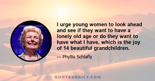 I urge young women to look ahead and see if they want to have a lonely old age or do they want to have what I have, which is the joy of 14 beautiful grandchildren.