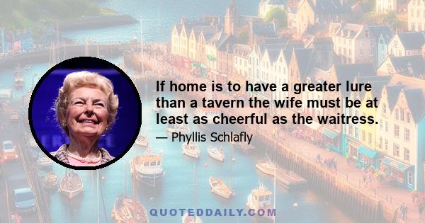 If home is to have a greater lure than a tavern the wife must be at least as cheerful as the waitress.