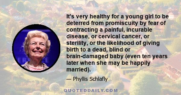 It's very healthy for a young girl to be deterred from promiscuity by fear of contracting a painful, incurable disease, or cervical cancer, or sterility, or the likelihood of giving birth to a dead, blind or