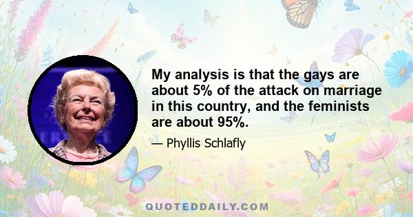 My analysis is that the gays are about 5% of the attack on marriage in this country, and the feminists are about 95%.