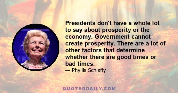 Presidents don't have a whole lot to say about prosperity or the economy. Government cannot create prosperity. There are a lot of other factors that determine whether there are good times or bad times.