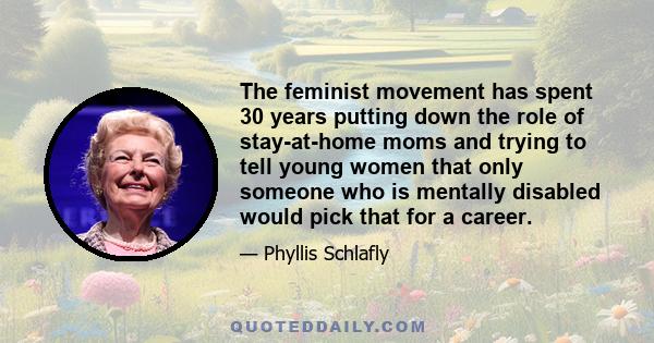 The feminist movement has spent 30 years putting down the role of stay-at-home moms and trying to tell young women that only someone who is mentally disabled would pick that for a career.