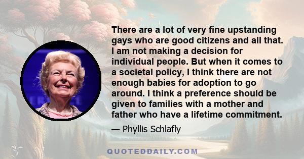 There are a lot of very fine upstanding gays who are good citizens and all that. I am not making a decision for individual people. But when it comes to a societal policy, I think there are not enough babies for adoption 