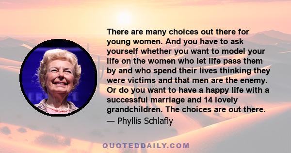 There are many choices out there for young women. And you have to ask yourself whether you want to model your life on the women who let life pass them by and who spend their lives thinking they were victims and that men 