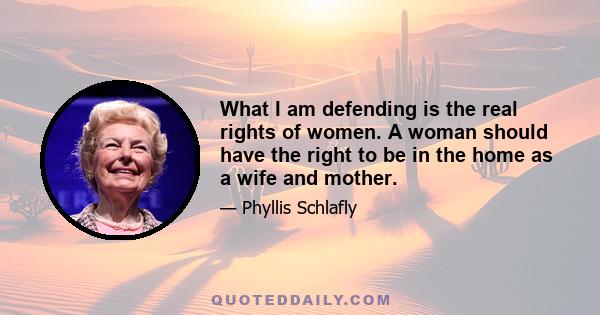 What I am defending is the real rights of women. A woman should have the right to be in the home as a wife and mother.