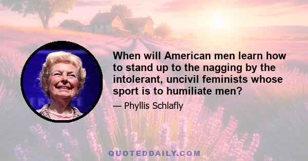 When will American men learn how to stand up to the nagging by the intolerant, uncivil feminists whose sport is to humiliate men?