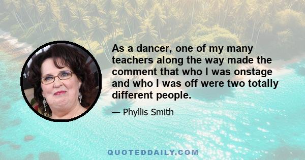 As a dancer, one of my many teachers along the way made the comment that who I was onstage and who I was off were two totally different people.