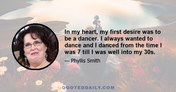 In my heart, my first desire was to be a dancer. I always wanted to dance and I danced from the time I was 7 till I was well into my 30s.