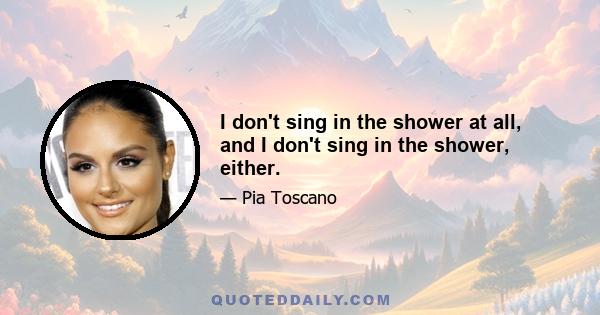 I don't sing in the shower at all, and I don't sing in the shower, either.