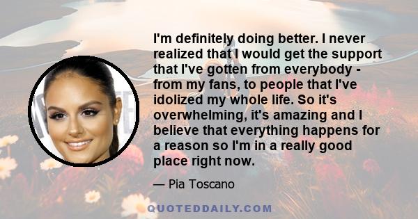 I'm definitely doing better. I never realized that I would get the support that I've gotten from everybody - from my fans, to people that I've idolized my whole life. So it's overwhelming, it's amazing and I believe