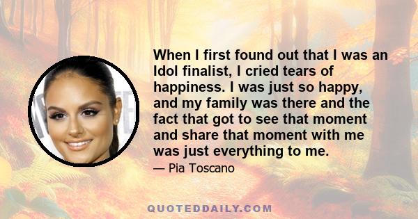 When I first found out that I was an Idol finalist, I cried tears of happiness. I was just so happy, and my family was there and the fact that got to see that moment and share that moment with me was just everything to