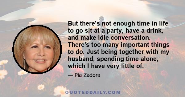 But there's not enough time in life to go sit at a party, have a drink, and make idle conversation. There's too many important things to do. Just being together with my husband, spending time alone, which I have very