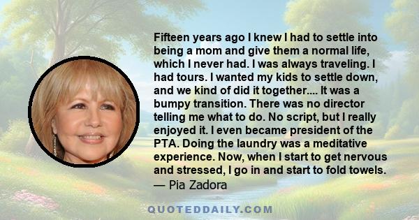 Fifteen years ago I knew I had to settle into being a mom and give them a normal life, which I never had. I was always traveling. I had tours. I wanted my kids to settle down, and we kind of did it together.... It was a 