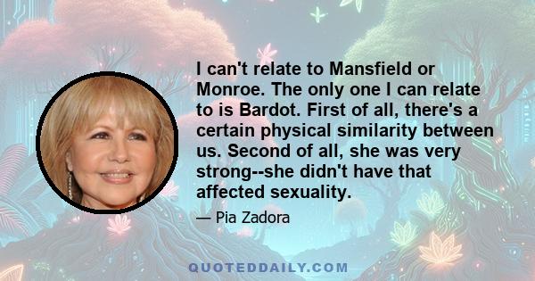 I can't relate to Mansfield or Monroe. The only one I can relate to is Bardot. First of all, there's a certain physical similarity between us. Second of all, she was very strong--she didn't have that affected sexuality.