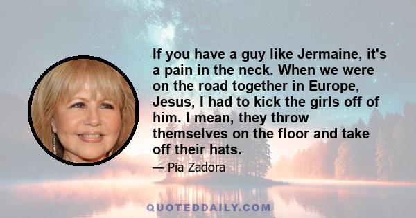 If you have a guy like Jermaine, it's a pain in the neck. When we were on the road together in Europe, Jesus, I had to kick the girls off of him. I mean, they throw themselves on the floor and take off their hats.