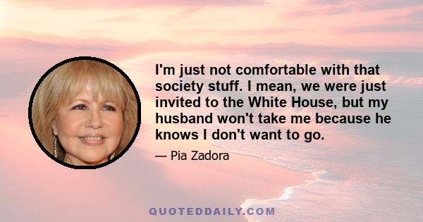 I'm just not comfortable with that society stuff. I mean, we were just invited to the White House, but my husband won't take me because he knows I don't want to go.