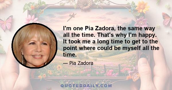 I'm one Pia Zadora, the same way all the time. That's why I'm happy. It took me a long time to get to the point where could be myself all the time.