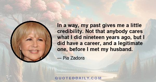 In a way, my past gives me a little credibility. Not that anybody cares what I did nineteen years ago, but I did have a career, and a legitimate one, before I met my husband.