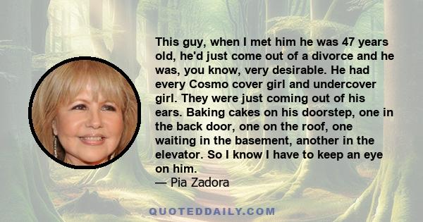 This guy, when I met him he was 47 years old, he'd just come out of a divorce and he was, you know, very desirable. He had every Cosmo cover girl and undercover girl. They were just coming out of his ears. Baking cakes