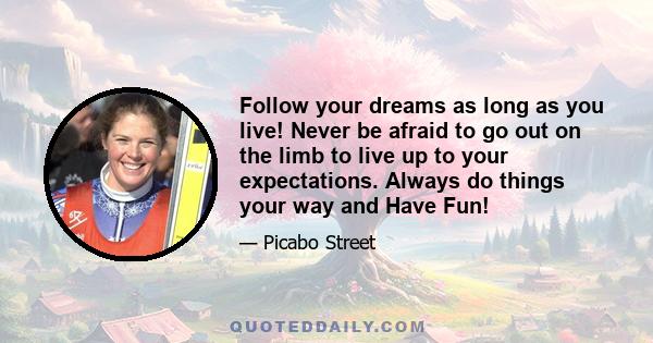 Follow your dreams as long as you live! Never be afraid to go out on the limb to live up to your expectations. Always do things your way and Have Fun!