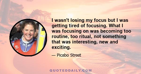 I wasn't losing my focus but I was getting tired of focusing. What I was focusing on was becoming too routine, too ritual, not something that was interesting, new and exciting.