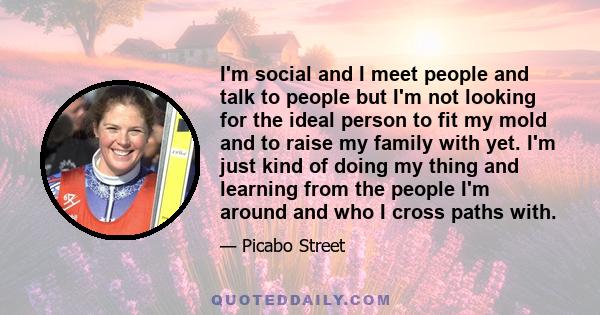 I'm social and I meet people and talk to people but I'm not looking for the ideal person to fit my mold and to raise my family with yet. I'm just kind of doing my thing and learning from the people I'm around and who I