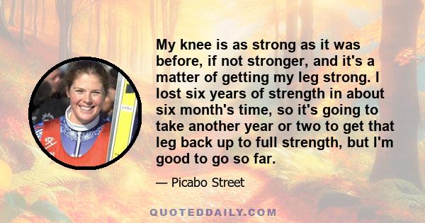 My knee is as strong as it was before, if not stronger, and it's a matter of getting my leg strong. I lost six years of strength in about six month's time, so it's going to take another year or two to get that leg back