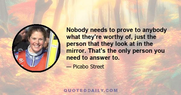 Nobody needs to prove to anybody what they're worthy of, just the person that they look at in the mirror. That's the only person you need to answer to.