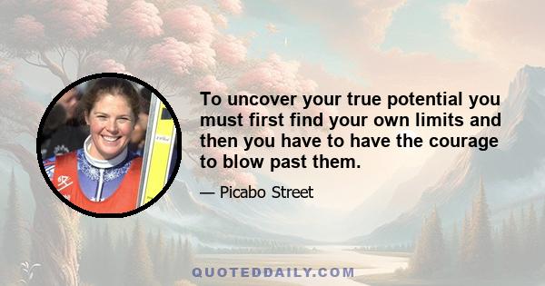 To uncover your true potential you must first find your own limits and then you have to have the courage to blow past them.