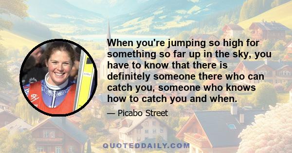 When you're jumping so high for something so far up in the sky, you have to know that there is definitely someone there who can catch you, someone who knows how to catch you and when.