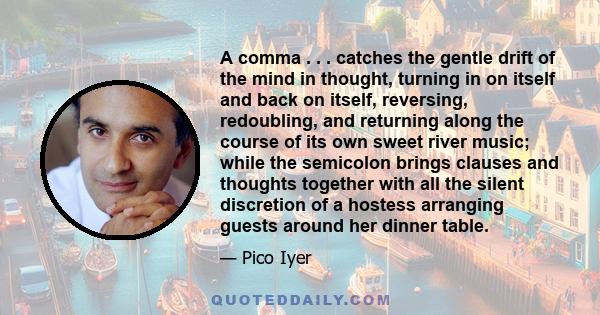 A comma . . . catches the gentle drift of the mind in thought, turning in on itself and back on itself, reversing, redoubling, and returning along the course of its own sweet river music; while the semicolon brings