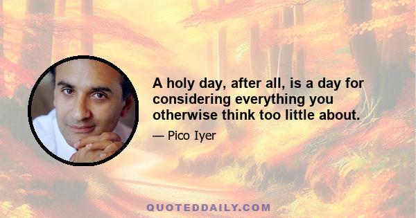 A holy day, after all, is a day for considering everything you otherwise think too little about.