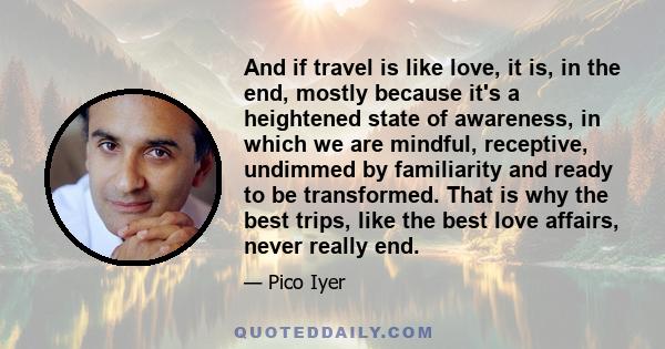 And if travel is like love, it is, in the end, mostly because it's a heightened state of awareness, in which we are mindful, receptive, undimmed by familiarity and ready to be transformed. That is why the best trips,