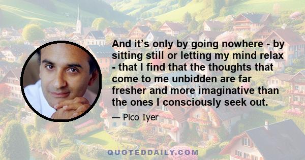 And it’s only by going nowhere - by sitting still or letting my mind relax - that I find that the thoughts that come to me unbidden are far fresher and more imaginative than the ones I consciously seek out.